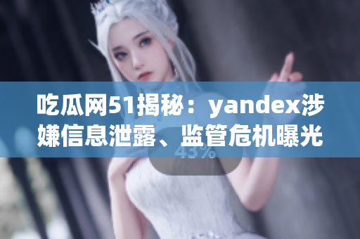 吃瓜网51揭秘：yandex涉嫌信息泄露、监管危机曝光
