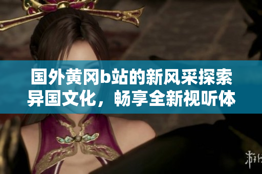 国外黄冈b站的新风采探索异国文化，畅享全新视听体验