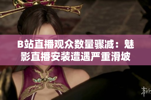 B站直播观众数量骤减：魅影直播安装遭遇严重滑坡