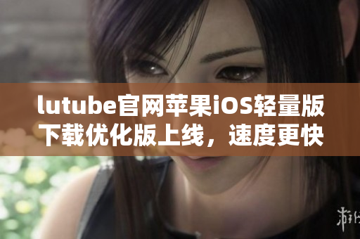 lutube官网苹果iOS轻量版下载优化版上线，速度更快，体验更佳