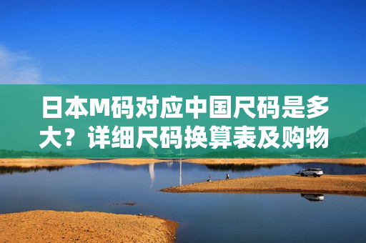 日本M码对应中国尺码是多大？详细尺码换算表及购物指南！