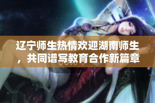 辽宁师生热情欢迎湖南师生，共同谱写教育合作新篇章