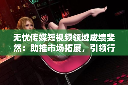 无忧传媒短视频领域成绩斐然：助推市场拓展，引领行业创新