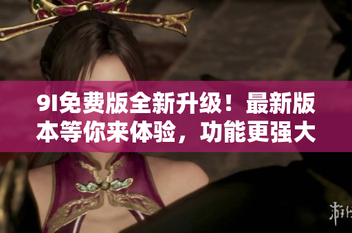 9I免费版全新升级！最新版本等你来体验，功能更强大，操作更简便
