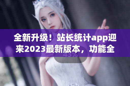 全新升级！站长统计app迎来2023最新版本，功能全面升级，用户体验再升级