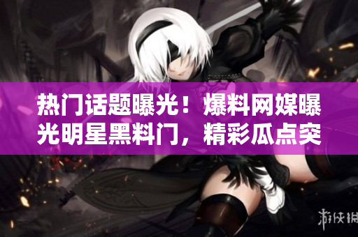 热门话题曝光！爆料网媒曝光明星黑料门，精彩瓜点突破！