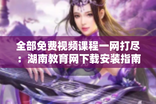 全部免费视频课程一网打尽：湖南教育网下载安装指南