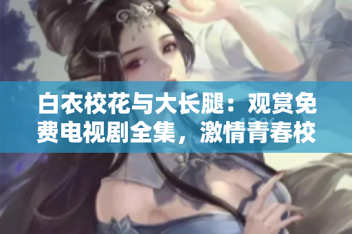 白衣校花与大长腿：观赏免费电视剧全集，激情青春校园故事震撼呈现
