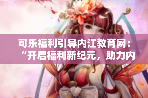 可乐福利引导内江教育网：“开启福利新纪元，助力内江教育腾飞！”