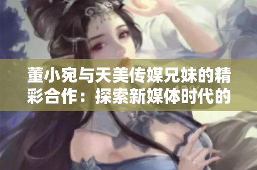 董小宛与天美传媒兄妹的精彩合作：探索新媒体时代的创意与激情