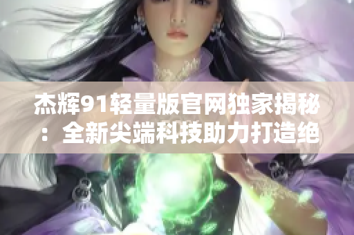 杰辉91轻量版官网独家揭秘：全新尖端科技助力打造绝佳轻盈体验