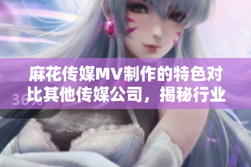麻花传媒MV制作的特色对比其他传媒公司，揭秘行业内竞争优势